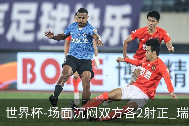 世界杯-场面沉闷双方各2射正 瑞士0-0哥伦比亚进加时