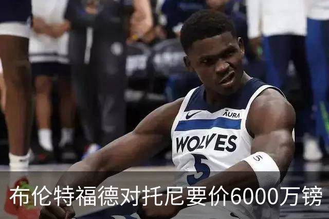 布伦特福德对托尼要价6000万镑 曼联暂不出手