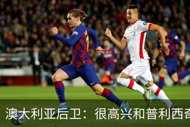 澳大利亚后卫：很高兴和普利西奇较量，我们会尽最大努力争取胜利