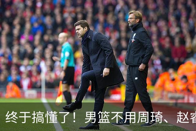 终于搞懂了！男篮不用周琦、赵睿、张镇麟、胡明轩，原因就这几点