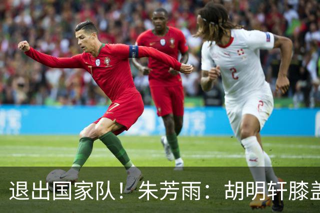 退出国家队！朱芳雨：胡明轩膝盖劳损&跟腱有伤 今夏要好好康复储备能量